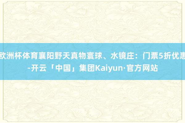 欧洲杯体育襄阳野天真物寰球、水镜庄：门票5折优惠-开云「中国」集团Kaiyun·官方网站