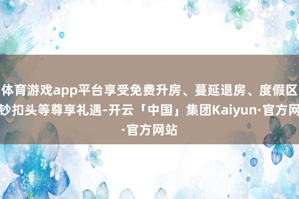体育游戏app平台享受免费升房、蔓延退房、度假区破钞扣头等尊享礼遇-开云「中国」集团Kaiyun·官方网站