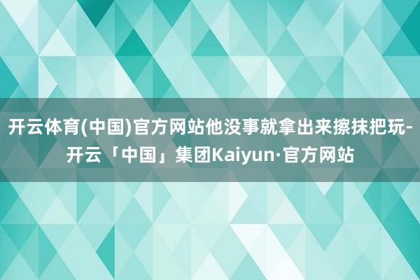开云体育(中国)官方网站他没事就拿出来擦抹把玩-开云「中国」集团Kaiyun·官方网站