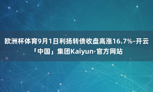 欧洲杯体育9月1日利扬转债收盘高涨16.7%-开云「中国」集团Kaiyun·官方网站