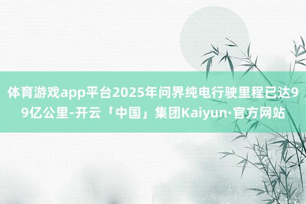 体育游戏app平台2025年问界纯电行驶里程已达99亿公里-开云「中国」集团Kaiyun·官方网站