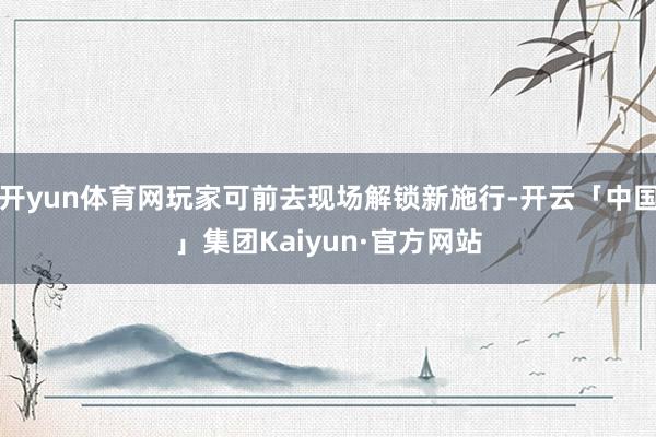 开yun体育网玩家可前去现场解锁新施行-开云「中国」集团Kaiyun·官方网站