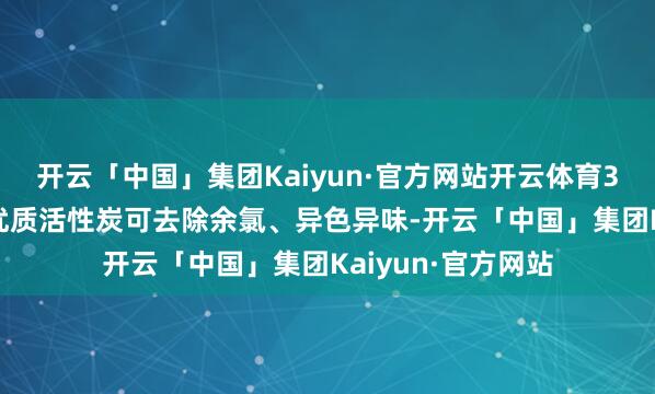 开云「中国」集团Kaiyun·官方网站开云体育3.2活性炭吸附：优质活性炭可去除余氯、异色异味-开云「中国」集团Kaiyun·官方网站