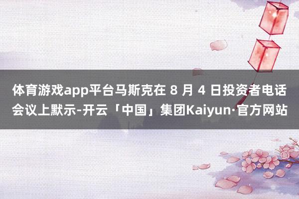 体育游戏app平台马斯克在 8 月 4 日投资者电话会议上默示-开云「中国」集团Kaiyun·官方网站