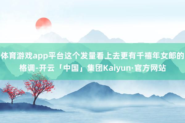 体育游戏app平台这个发量看上去更有千禧年女郎的格调-开云「中国」集团Kaiyun·官方网站