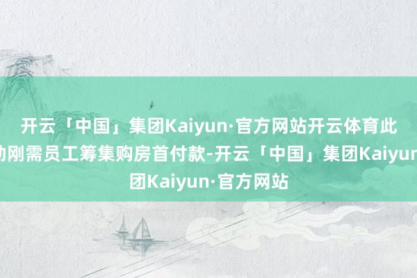 开云「中国」集团Kaiyun·官方网站开云体育此举旨在匡助刚需员工筹集购房首付款-开云「中国」集团Kaiyun·官方网站