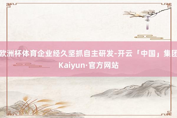 欧洲杯体育企业经久坚抓自主研发-开云「中国」集团Kaiyun·官方网站