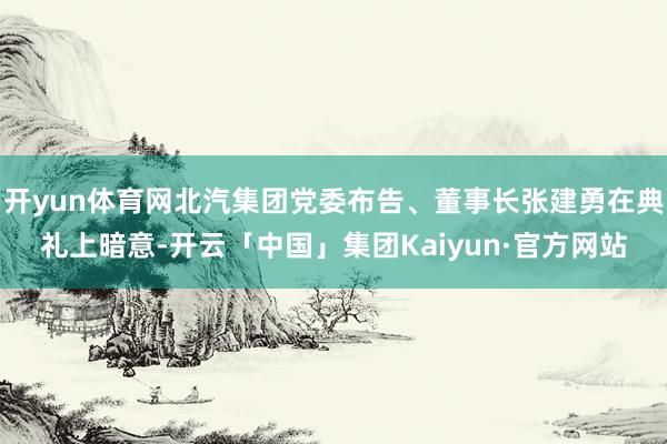 开yun体育网北汽集团党委布告、董事长张建勇在典礼上暗意-开云「中国」集团Kaiyun·官方网站