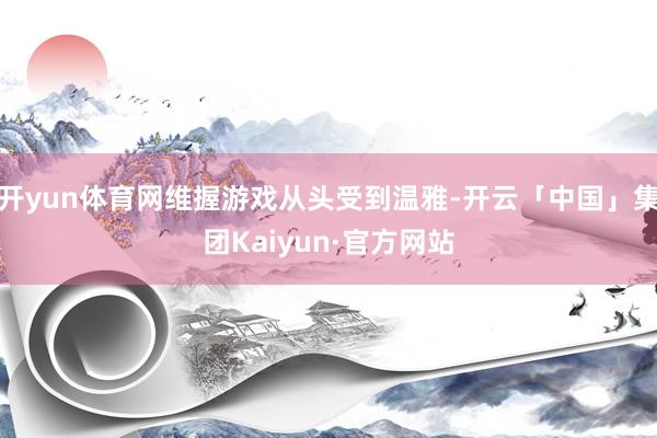 开yun体育网维握游戏从头受到温雅-开云「中国」集团Kaiyun·官方网站