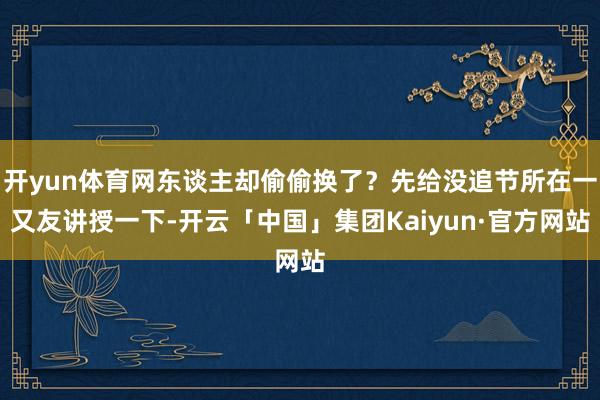开yun体育网东谈主却偷偷换了？先给没追节所在一又友讲授一下-开云「中国」集团Kaiyun·官方网站