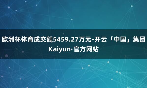欧洲杯体育成交额5459.27万元-开云「中国」集团Kaiyun·官方网站