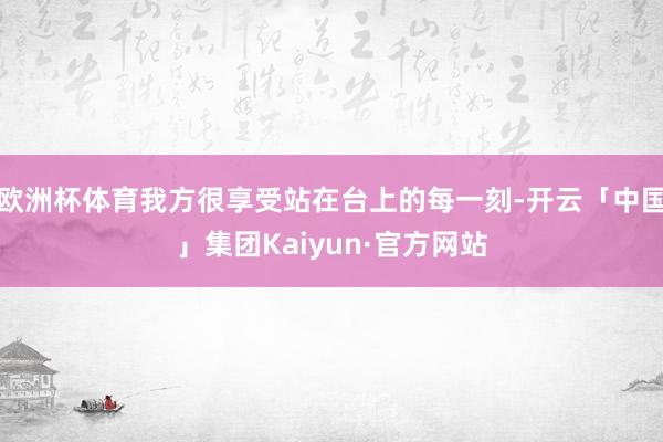 欧洲杯体育我方很享受站在台上的每一刻-开云「中国」集团Kaiyun·官方网站