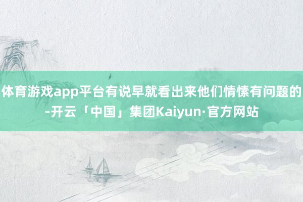 体育游戏app平台有说早就看出来他们情愫有问题的-开云「中国」集团Kaiyun·官方网站