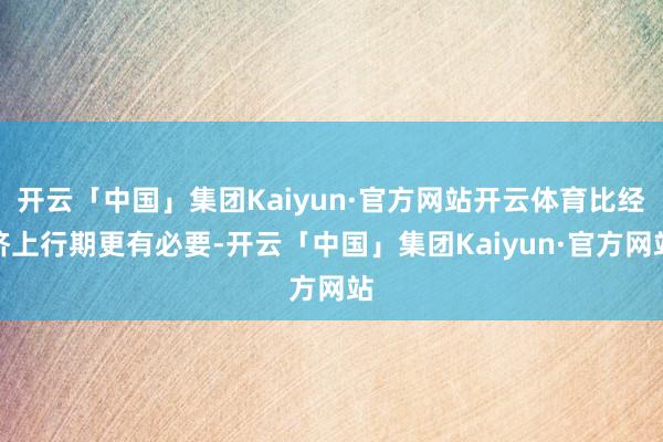 开云「中国」集团Kaiyun·官方网站开云体育比经济上行期更有必要-开云「中国」集团Kaiyun·官方网站