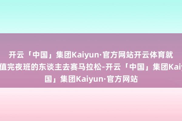 开云「中国」集团Kaiyun·官方网站开云体育就好比让一个刚值完夜班的东谈主去赛马拉松-开云「中国」集团Kaiyun·官方网站