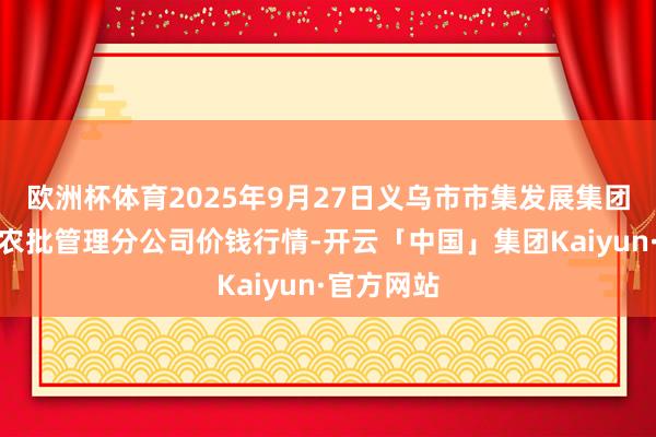欧洲杯体育2025年9月27日义乌市市集发展集团有限公司农批管理分公司价钱行情-开云「中国」集团Kaiyun·官方网站