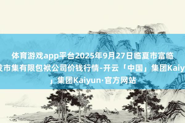 体育游戏app平台2025年9月27日临夏市富临农副居品批发市集有限包袱公司价钱行情-开云「中国」集团Kaiyun·官方网站