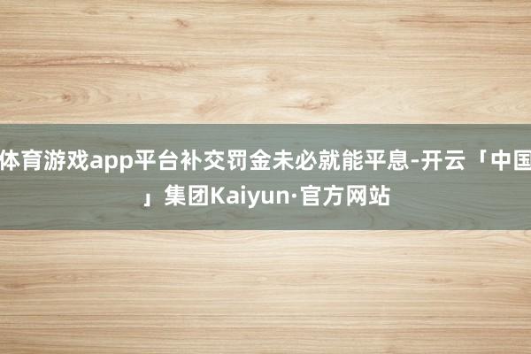 体育游戏app平台补交罚金未必就能平息-开云「中国」集团Kaiyun·官方网站