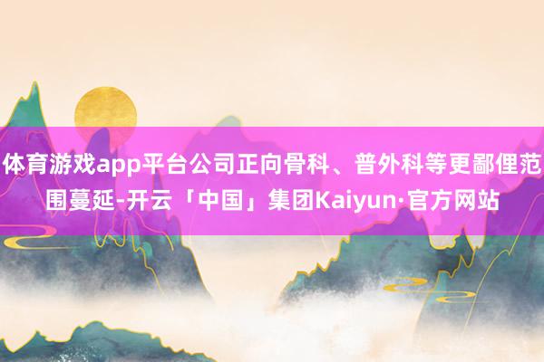 体育游戏app平台公司正向骨科、普外科等更鄙俚范围蔓延-开云「中国」集团Kaiyun·官方网站