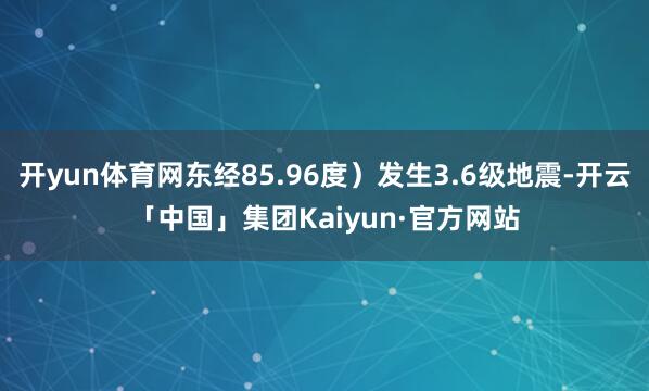 开yun体育网东经85.96度）发生3.6级地震-开云「中国」集团Kaiyun·官方网站