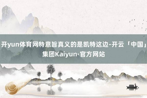 开yun体育网特意旨真义的是凯特这边-开云「中国」集团Kaiyun·官方网站
