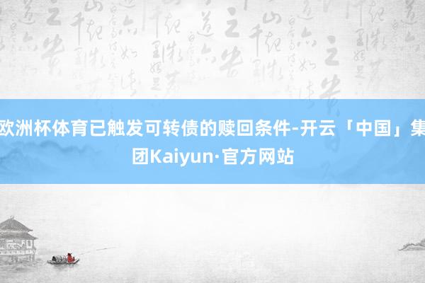 欧洲杯体育已触发可转债的赎回条件-开云「中国」集团Kaiyun·官方网站
