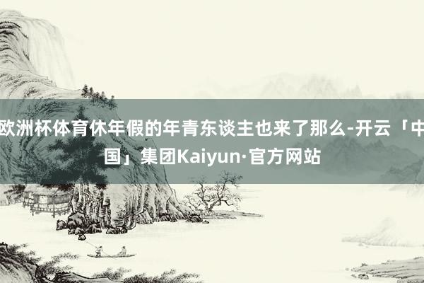 欧洲杯体育休年假的年青东谈主也来了那么-开云「中国」集团Kaiyun·官方网站