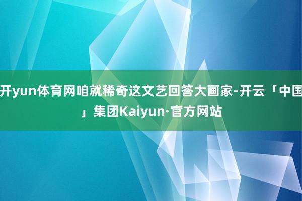 开yun体育网咱就稀奇这文艺回答大画家-开云「中国」集团Kaiyun·官方网站