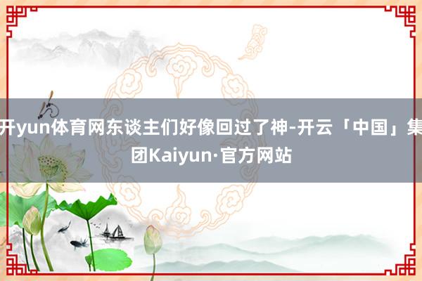 开yun体育网东谈主们好像回过了神-开云「中国」集团Kaiyun·官方网站
