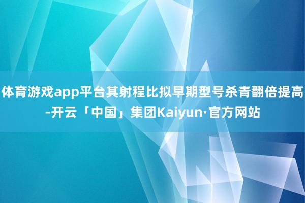 体育游戏app平台其射程比拟早期型号杀青翻倍提高-开云「中国」集团Kaiyun·官方网站
