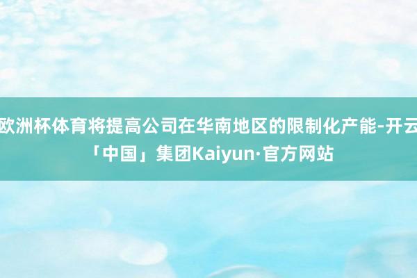 欧洲杯体育将提高公司在华南地区的限制化产能-开云「中国」集团Kaiyun·官方网站