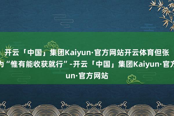 开云「中国」集团Kaiyun·官方网站开云体育但张某认为“惟有能收获就行”-开云「中国」集团Kaiyun·官方网站