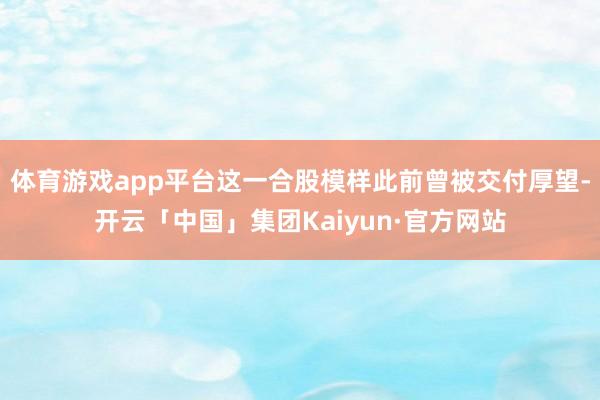 体育游戏app平台这一合股模样此前曾被交付厚望-开云「中国」集团Kaiyun·官方网站