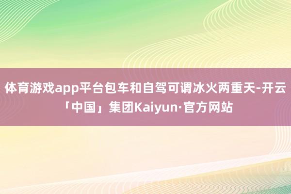 体育游戏app平台包车和自驾可谓冰火两重天-开云「中国」集团Kaiyun·官方网站