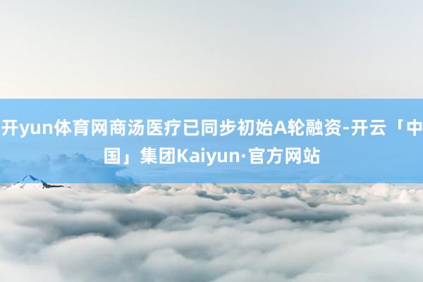 开yun体育网商汤医疗已同步初始A轮融资-开云「中国」集团Kaiyun·官方网站