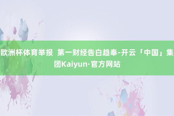 欧洲杯体育举报  第一财经告白趋奉-开云「中国」集团Kaiyun·官方网站