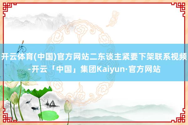 开云体育(中国)官方网站二东谈主紧要下架联系视频-开云「中国」集团Kaiyun·官方网站