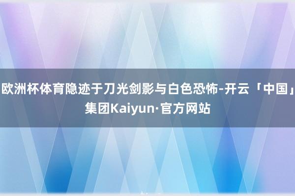 欧洲杯体育隐迹于刀光剑影与白色恐怖-开云「中国」集团Kaiyun·官方网站