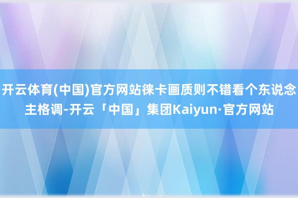 开云体育(中国)官方网站徕卡画质则不错看个东说念主格调-开云「中国」集团Kaiyun·官方网站