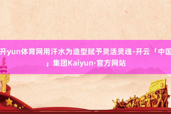 开yun体育网用汗水为造型赋予灵活灵魂-开云「中国」集团Kaiyun·官方网站