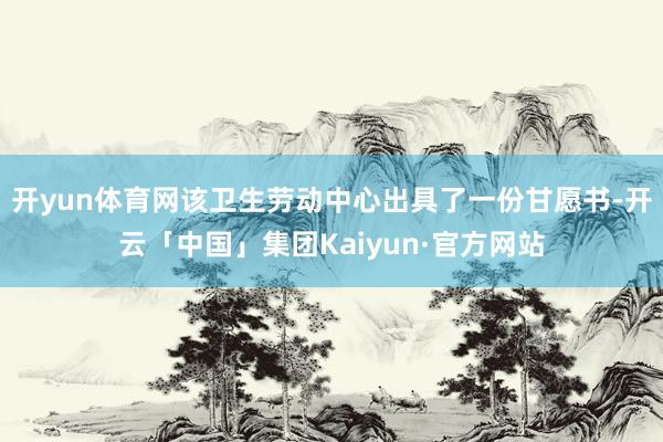 开yun体育网该卫生劳动中心出具了一份甘愿书-开云「中国」集团Kaiyun·官方网站