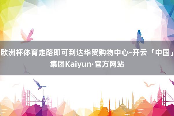 欧洲杯体育走路即可到达华贸购物中心-开云「中国」集团Kaiyun·官方网站
