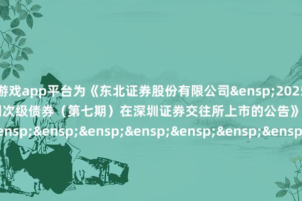 体育游戏app平台为《东北证券股份有限公司&ensp;2025&ensp;年面向专科投资者公建造行科技编削次级债券（第七期）在深圳证券交往所上市的公告》之盖印页）&ensp;&ensp;&ensp;&ensp;&ensp;&ensp;&ensp;&ensp;&ensp;&ensp;&ensp;&ensp;&ensp;&ensp;&ensp;&ensp;&ensp;&ensp;&ensp;&ensp;&ensp;&ensp;&ensp;&ensp;&ensp;&ensp;&ensp;东北证券股份有限公司（签章）&ensp;&ensp;&ensp;&ensp;&ensp;&ensp;&ensp;&ensp;&ensp;&ensp;&ensp;&ensp;&ensp;&ensp;&ensp;&ensp;&ensp;&ensp;&ensp;&ensp;&ensp;&ensp;&ensp;&ensp;&ensp;&ensp;&ensp;&ensp;&ensp;&ensp;&ensp;&ensp;&ensp;&ensp;&ensp;&ensp;&ensp;&ensp;&ensp;年&ensp;&ensp;&ensp;&ensp;&ensp;&ensp;&ensp;&ensp;月&ensp;&ensp;&ensp;日            -开云「中国」集团Kaiyun·官方网站