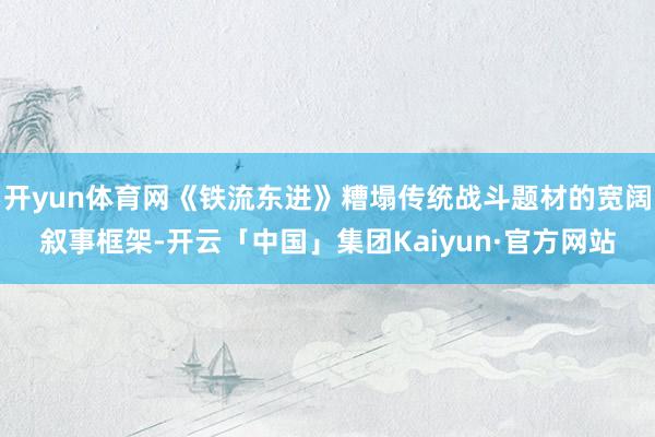 开yun体育网《铁流东进》糟塌传统战斗题材的宽阔叙事框架-开云「中国」集团Kaiyun·官方网站