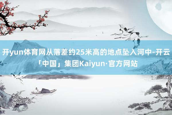 开yun体育网从落差约25米高的地点坠入河中-开云「中国」集团Kaiyun·官方网站