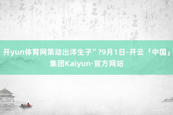 开yun体育网策动出洋生子”?9月1日-开云「中国」集团Kaiyun·官方网站