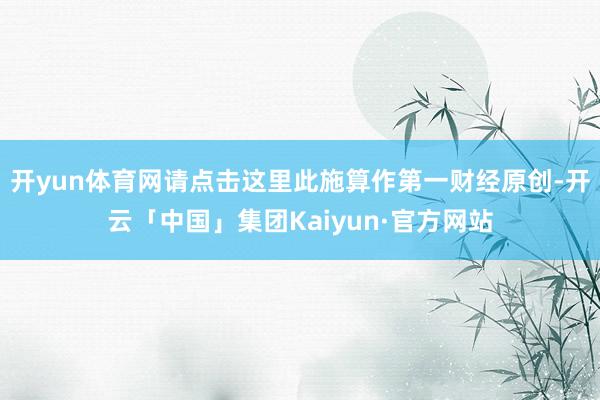 开yun体育网请点击这里此施算作第一财经原创-开云「中国」集团Kaiyun·官方网站
