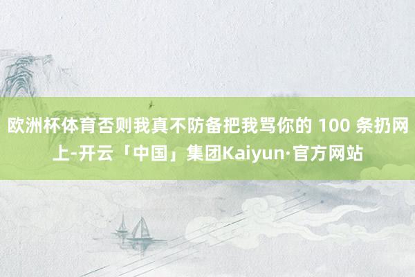 欧洲杯体育否则我真不防备把我骂你的 100 条扔网上-开云「中国」集团Kaiyun·官方网站
