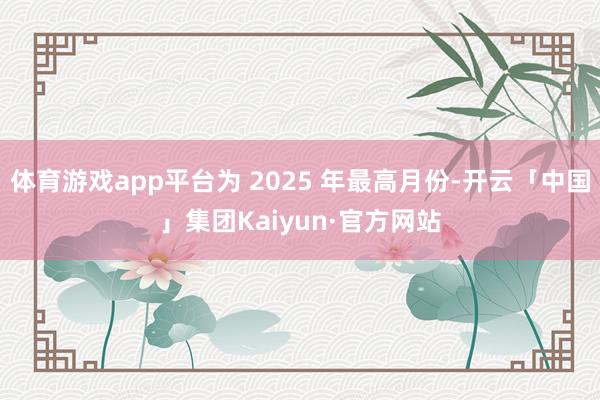 体育游戏app平台为 2025 年最高月份-开云「中国」集团Kaiyun·官方网站