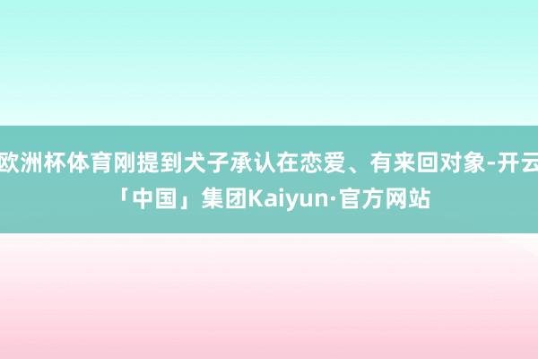 欧洲杯体育刚提到犬子承认在恋爱、有来回对象-开云「中国」集团Kaiyun·官方网站